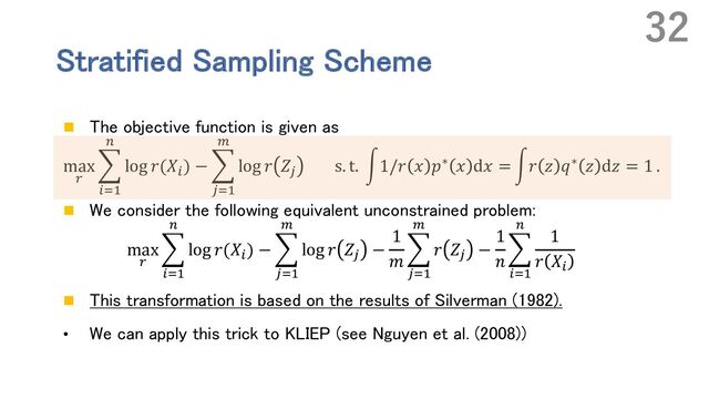 Stratified Sampling Scheme
n The objective function is given as
max
.
E
%&'
(
log 𝑟(𝑋%
) − E
)&'
*
log 𝑟 𝑍)
s. t. r1/𝑟 𝑥 𝑝∗ 𝑥 d𝑥 = r𝑟 𝑧 𝑞∗ 𝑧 d𝑧 = 1 .
n We consider the following equivalent unconstrained problem:
max
.
E
%&'
(
log 𝑟(𝑋%) − E
)&'
*
log 𝑟 𝑍) −
1
𝑚
E
)&'
*
𝑟 𝑍) −
1
𝑛
E
%&'
(
1
𝑟 𝑋%
n This transformation is based on the results of Silverman (1982).
• We can apply this trick to KLIEP (see Nguyen et al. (2008))
32

