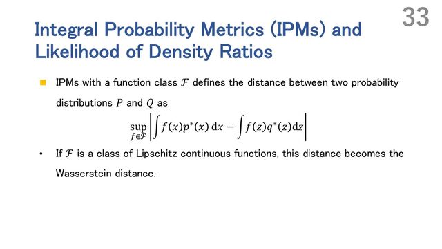 Integral Probability Metrics (IPMs) and
Likelihood of Density Ratios
n IPMs with a function class ℱ defines the distance between two probability
distributions 𝑃 and 𝑄 as
sup
Z∈ℱ
r𝑓 𝑥 𝑝∗ 𝑥 d𝑥 − r𝑓 𝑧 𝑞∗ 𝑧 d𝑧
• If ℱ is a class of Lipschitz continuous functions, this distance becomes the
Wasserstein distance.
33
