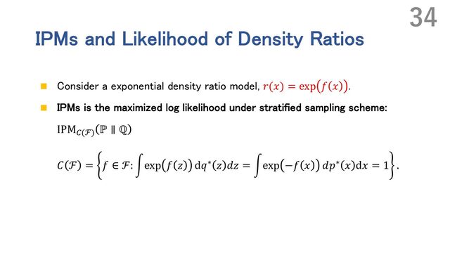 IPMs and Likelihood of Density Ratios
n Consider a exponential density ratio model, 𝑟(𝑥) = exp 𝑓 𝑥 .
n IPMs is the maximized log likelihood under stratified sampling scheme:
IPM\(ℱ) ℙ ∥ ℚ
𝐶 ℱ = 𝑓 ∈ ℱ: rexp 𝑓 𝑧 d𝑞∗ 𝑧 𝑑𝑧 = rexp −𝑓 𝑥 𝑑𝑝∗ 𝑥 d𝑥 = 1 .
34
