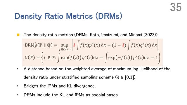 Density Ratio Metrics (DRMs)
n The density ratio metrics (DRMs, Kato, Imaizumi, and Minami (2022)):
DRMℱ
] ℙ ∥ ℚ = sup
Z∈\(ℱ)
𝜆 r𝑓 𝑥 𝑝∗ 𝑥 d𝑥 − (1 − 𝜆) r𝑓 𝑥 𝑞∗(𝑥) d𝑥
𝐶 ℱ = 𝑓 ∈ ℱ: rexp 𝑓 𝑥 𝑞∗ 𝑥 d𝑥 = rexp −𝑓 𝑥 𝑝∗ 𝑥 d𝑥 = 1
• A distance based on the weighted average of maximum log likelihood of the
density ratio under stratified sampling scheme (𝜆 ∈ [0,1]).
• Bridges the IPMs and KL divergence．
• DRMs include the KL and IPMs as special cases.
35
