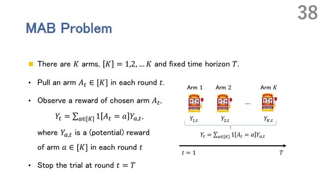 MAB Problem
n There are 𝐾 arms, 𝐾 = 1,2, … 𝐾 and fixed time horizon 𝑇.
• Pull an arm 𝐴_ ∈ [𝐾] in each round 𝑡.
• Observe a reward of chosen arm 𝐴_
,
𝑌_
= ∑`∈[b]
1 𝐴_
= 𝑎 𝑌`,_
,
where 𝑌`,_
is a (potential) reward
of arm 𝑎 ∈ [𝐾] in each round 𝑡
• Stop the trial at round 𝑡 = 𝑇
38
Arm 1 Arm 2
⋯
Arm 𝐾
𝑌",$
𝑌%,$
𝑌&,$
𝑌$
= ∑'∈[&]
1 𝐴$
= 𝑎 𝑌',$
𝑇
𝑡 = 1
