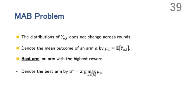 MAB Problem
n The distributions of 𝑌`,_
does not change across rounds.
n Denote the mean outcome of an arm 𝑎 by 𝜇` = 𝔼 𝑌`,_
.
n Best arm: an arm with the highest reward.
• Denote the best arm by 𝑎∗ = arg max
`∈[m]
𝜇`
39
