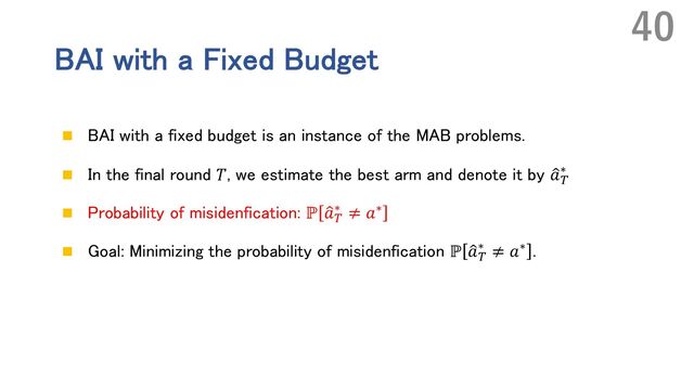 BAI with a Fixed Budget
n BAI with a fixed budget is an instance of the MAB problems.
n In the final round 𝑇, we estimate the best arm and denote it by Œ
𝑎n
∗
n Probability of misidenfication: ℙ Œ
𝑎n
∗ ≠ 𝑎∗
n Goal: Minimizing the probability of misidenfication ℙ Œ
𝑎n
∗ ≠ 𝑎∗ .
40

