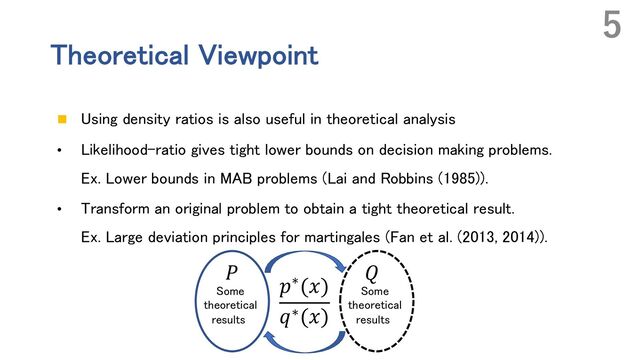 Theoretical Viewpoint
n Using density ratios is also useful in theoretical analysis
• Likelihood-ratio gives tight lower bounds on decision making problems.
Ex. Lower bounds in MAB problems (Lai and Robbins (1985)).
• Transform an original problem to obtain a tight theoretical result.
Ex. Large deviation principles for martingales (Fan et al. (2013, 2014)).
5
𝑄
𝑃
𝑝∗(𝑥)
𝑞∗(𝑥)
Some
theoretical
results
Some
theoretical
results
