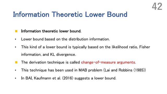 Information Theoretic Lower Bound
n Information theoretic lower bound.
• Lower bound based on the distribution information.
• This kind of a lower bound is typically based on the likelihood ratio, Fisher
information, and KL divergence.
n The derivation technique is called change-of-measure arguments.
• This technique has been used in MAB problem (Lai and Robbins (1985))
• In BAI, Kaufmann et al. (2016) suggests a lower bound.
42
