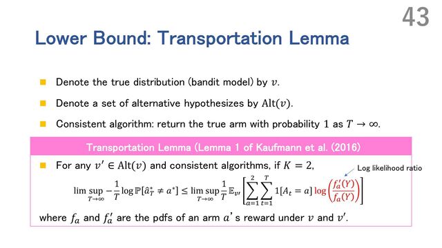 Lower Bound: Transportation Lemma
n Denote the true distribution (bandit model) by 𝑣.
n Denote a set of alternative hypothesizes by Alt(𝑣).
n Consistent algorithm: return the true arm with probability 1 as 𝑇 → ∞.
n For any 𝑣r ∈ Alt(𝑣) and consistent algorithms, if 𝐾 = 2,
lim sup
(→*
−
1
𝑇
log ℙ G
𝑎(
∗ ≠ 𝑎∗ ≤ lim sup
(→*
1
𝑇
𝔼+, K
-./
'
K
0./
(
1[𝐴0 = 𝑎] log
𝑓-
, 𝑌
𝑓- 𝑌
where 𝑓`
and 𝑓`
r are the pdfs of an arm 𝑎’s reward under 𝑣 and 𝑣′.
43
Transportation Lemma (Lemma 1 of Kaufmann et al. (2016)
Log likelihood ratio
