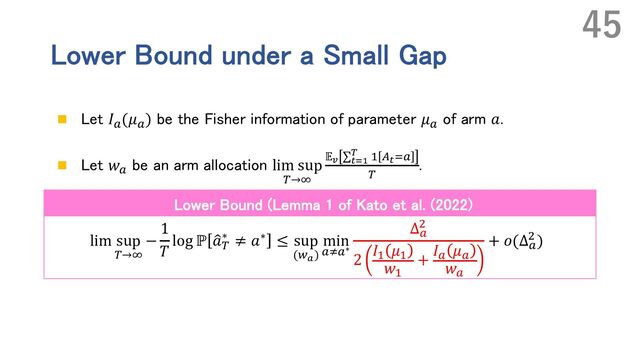 Lower Bound under a Small Gap
n Let 𝐼`
(𝜇`
) be the Fisher information of parameter 𝜇`
of arm 𝑎.
n Let 𝑤`
be an arm allocation lim sup
n→p
𝔼$ ∑%&'
( ' t%&`
n
.
lim sup
n→p
−
1
𝑇
log ℙ Œ
𝑎n
∗ ≠ 𝑎∗ ≤ sup
(u))
min
`v`∗
Δ`
,
2
𝐼' 𝜇'
𝑤'
+
𝐼` 𝜇`
𝑤`
+ 𝑜(Δ`
, )
45
Lower Bound (Lemma 1 of Kato et al. (2022)
