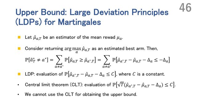 Upper Bound: Large Deviation Principles
(LDPs) for Martingales
n Let ̂
𝜇`,n
be an estimator of the mean rewad 𝜇`
.
n Consider returning arg max
`
̂
𝜇`,n
as an estimated best arm. Then,
ℙ Œ
𝑎n
∗ ≠ 𝑎∗ = E
`v`∗
ℙ ̂
𝜇`,n
≥ ̂
𝜇`∗,n
= E
`v`∗
ℙ ̂
𝜇`∗,n
− ̂
𝜇`,n
− Δ`
≤ −Δ`
n LDP: evaluation of ℙ ̂
𝜇`∗,n − ̂
𝜇`,n − Δ` ≤ 𝐶 , where 𝐶 is a constant.
• Central limit theorem (CLT): evaluation of ℙ 𝑇( ̂
𝜇`∗,n
− ̂
𝜇`,n
− Δ`
) ≤ 𝐶 .
• We cannot use the CLT for obtaining the upper bound.
46
