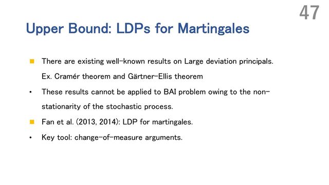 Upper Bound: LDPs for Martingales
n There are existing well-known results on Large deviation principals.
Ex. Cramér theorem and Gärtner-Ellis theorem
• These results cannot be applied to BAI problem owing to the non-
stationarity of the stochastic process.
n Fan et al. (2013, 2014): LDP for martingales.
• Key tool: change-of-measure arguments.
47

