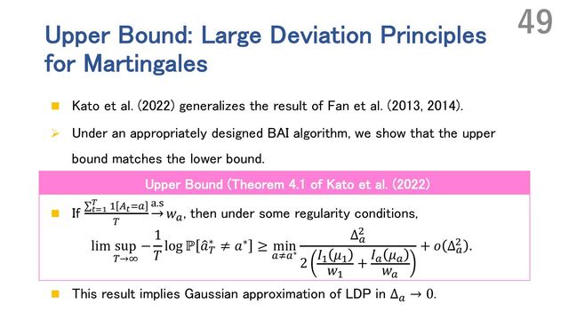 Upper Bound: Large Deviation Principles
for Martingales
n Kato et al. (2022) generalizes the result of Fan et al. (2013, 2014).
Ø Under an appropriately designed BAI algorithm, we show that the upper
bound matches the lower bound.
n If ∑%&'
( ' t%&`
n
|.U
𝑤`
, then under some regularity conditions,
lim sup
n→p
−
1
𝑇
log ℙ Œ
𝑎n
∗ ≠ 𝑎∗ ≥ min
`v`∗
Δ`
,
2
𝐼' 𝜇'
𝑤'
+
𝐼` 𝜇`
𝑤`
+ 𝑜 Δ`
, .
n This result implies Gaussian approximation of LDP in Δ`
→ 0.
49
Upper Bound (Theorem 4.1 of Kato et al. (2022)

