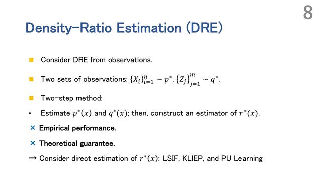 Density-Ratio Estimation (DRE)
n Consider DRE from observations.
n Two sets of observations: 𝑋% %&'
( ∼ 𝑝∗, 𝑍) )&'
*
∼ 𝑞∗.
n Two-step method:
• Estimate 𝑝∗ 𝑥 and 𝑞∗(𝑥); then, construct an estimator of 𝑟∗(𝑥).
× Empirical performance.
× Theoretical guarantee.
→ Consider direct estimation of 𝑟∗ 𝑥 : LSIF, KLIEP, and PU Learning
8
