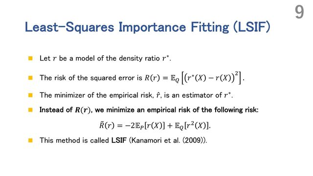 Least-Squares Importance Fitting (LSIF)
n Let 𝑟 be a model of the density ratio 𝑟∗.
n The risk of the squared error is 𝑅 𝑟 = 𝔼+
𝑟∗ 𝑋 − 𝑟 𝑋 ,
.
n The minimizer of the empirical risk, ̂
𝑟, is an estimator of 𝑟∗.
n Instead of 𝑹(𝒓), we minimize an empirical risk of the following risk:
4
𝑅 𝑟 = −2𝔼- 𝑟 𝑋 + 𝔼+ 𝑟, 𝑋 .
n This method is called LSIF (Kanamori et al. (2009)).
9
