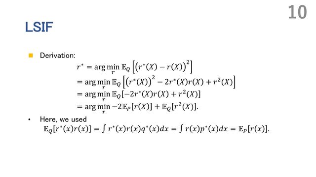 LSIF
n Derivation:
𝑟∗ = arg min
.
𝔼+ 𝑟∗ 𝑋 − 𝑟 𝑋
,
= arg min
.
𝔼+
𝑟∗ 𝑋 ,
− 2𝑟∗ 𝑋 𝑟 𝑋 + 𝑟,(𝑋)
= arg min
.
𝔼+
−2𝑟∗ 𝑋 𝑟 𝑋 + 𝑟,(𝑋)
= arg min
.
−2𝔼- 𝑟 𝑋 + 𝔼+ 𝑟,(𝑋) .
• Here, we used
𝔼+
𝑟∗ 𝑥 𝑟 𝑥 = ∫ 𝑟∗ 𝑥 𝑟 𝑥 𝑞∗ 𝑥 𝑑𝑥 = ∫ 𝑟 𝑥 𝑝∗ 𝑥 𝑑𝑥 = 𝔼-
𝑟 𝑥 .
10
