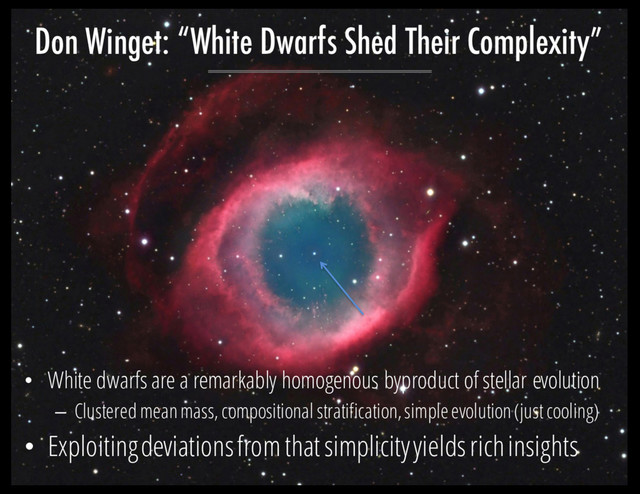 • White dwarfs are a remarkably homogenous byproduct of stellar evolution
– Clustered mean mass, compositional stratification, simple evolution (just cooling)
• Exploiting deviations from that simplicity yields rich insights
Don Winget: “White Dwarfs Shed Their Complexity”
