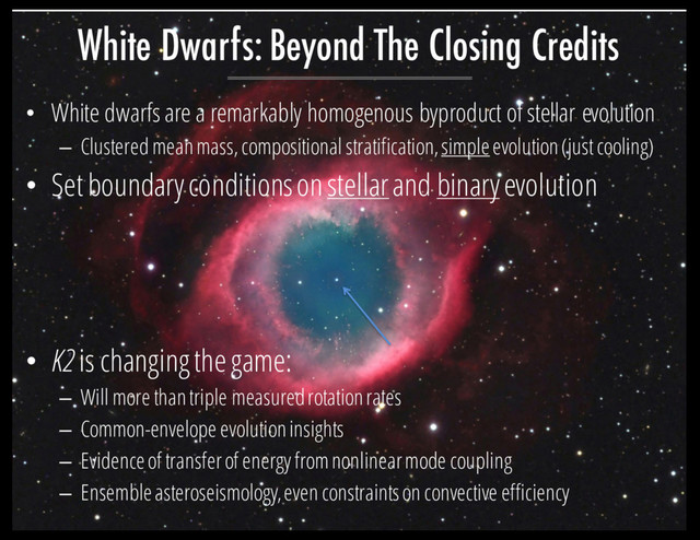 • White dwarfs are a remarkably homogenous byproduct of stellar evolution
– Clustered mean mass, compositional stratification, simpleevolution (just cooling)
• Set boundary conditions on stellarand binaryevolution
• K2 is changing the game:
– Will more than triple measured rotation rates
– Common-envelope evolution insights
– Evidence of transfer of energy from nonlinear mode coupling
– Ensemble asteroseismology,even constraints on convective efficiency
White Dwarfs: Beyond The Closing Credits
