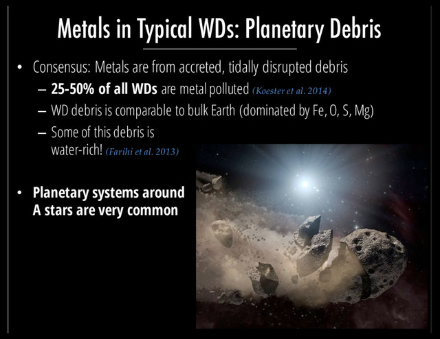 • Consensus: Metals are from accreted, tidally disrupted debris
– 25-50% of all WDs are metal polluted (Koester et al. 2014)
– WD debris is comparable to bulk Earth (dominated by Fe, O, S, Mg)
– Some of this debris is
water-rich! (Farihi et al. 2013)
• Planetary systems around
A stars are very common
Metals in Typical WDs: Planetary Debris

