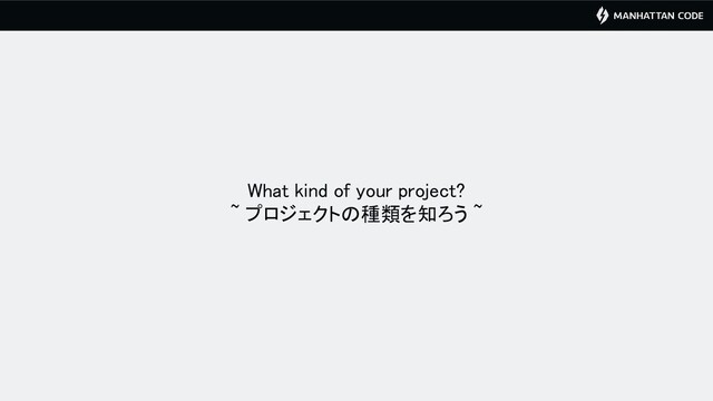 What kind of your project? 
~ プロジェクトの種類を知ろう ~ 
