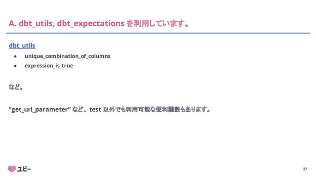 27
A. dbt_utils, dbt_expectations を利用しています。
dbt_utils
● unique_combination_of_columns
● expression_is_true
など。
“get_url_parameter” など、 test 以外でも利用可能な便利関数もあります。
