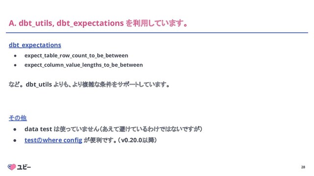 28
A. dbt_utils, dbt_expectations を利用しています。
dbt_expectations
● expect_table_row_count_to_be_between
● expect_column_value_lengths_to_be_between
など。 dbt_utils よりも、より複雑な条件をサポートしています。
その他
● data test は使っていません（あえて避けているわけではないですが）
● testのwhere conﬁg が便利です。（v0.20.0以降）

