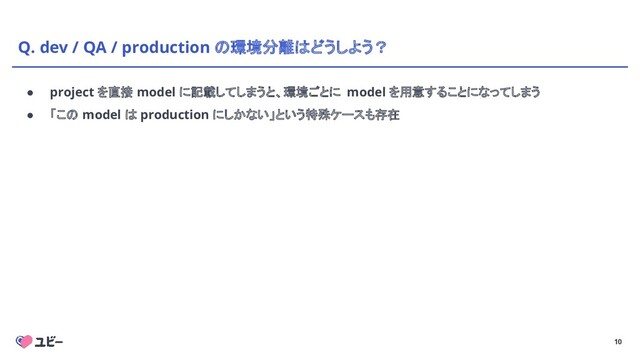 10
Q. dev / QA / production の環境分離はどうしよう？
● project を直接 model に記載してしまうと、環境ごとに model を用意することになってしまう
● 「この model は production にしかない」という特殊ケースも存在
