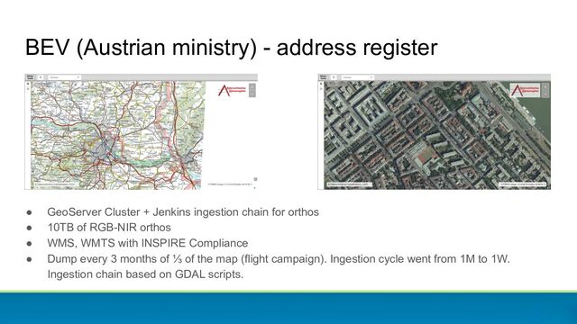 BEV (Austrian ministry) - address register
● GeoServer Cluster + Jenkins ingestion chain for orthos
● 10TB of RGB-NIR orthos
● WMS, WMTS with INSPIRE Compliance
● Dump every 3 months of ⅓ of the map (flight campaign). Ingestion cycle went from 1M to 1W.
Ingestion chain based on GDAL scripts.
