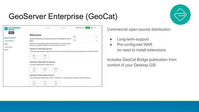 GeoServer Enterprise (GeoCat)
Commercial open-source distribution:
● Long-term-support
● Pre-configured WAR
no need to install extensions
Includes GeoCat Bridge publication from
comfort of your Desktop GIS
