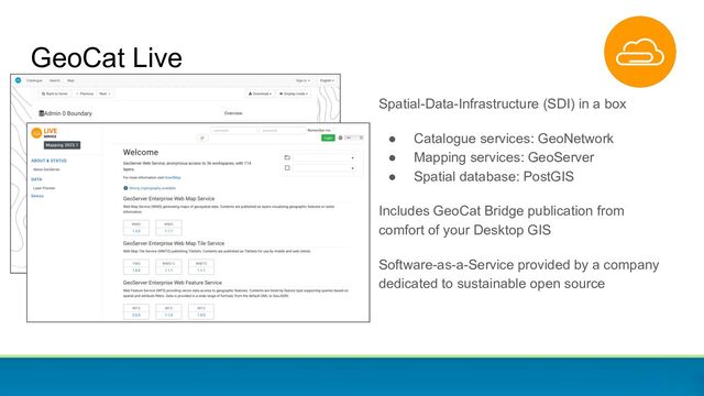 GeoCat Live
Spatial-Data-Infrastructure (SDI) in a box
● Catalogue services: GeoNetwork
● Mapping services: GeoServer
● Spatial database: PostGIS
Includes GeoCat Bridge publication from
comfort of your Desktop GIS
Software-as-a-Service provided by a company
dedicated to sustainable open source
