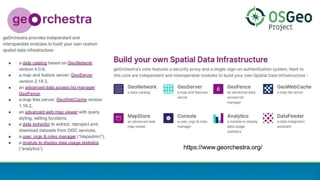 https://www.georchestra.org/
geOrchestra provides independant and
interoperable modules to build your own custom
spatial data infrastructure:
● a data catalog based on GeoNetwork
version 4.0.6,
● a map and feature server: GeoServer
version 2.18.3,
● an advanced data access list manager:
GeoFence,
● a map tiles server: GeoWebCache version
1.16.2,
● an advanced web map viewer with query,
styling, editing functions,
● a data extractor to extract, reproject and
download datasets from OGC services,
● a user, orgs & roles manager (“ldapadmin”),
● a module to display data usage statistics
(“analytics”).
