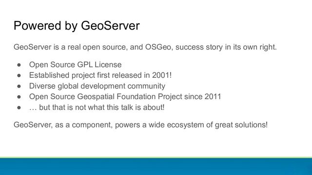 Powered by GeoServer
GeoServer is a real open source, and OSGeo, success story in its own right.
● Open Source GPL License
● Established project first released in 2001!
● Diverse global development community
● Open Source Geospatial Foundation Project since 2011
● … but that is not what this talk is about!
GeoServer, as a component, powers a wide ecosystem of great solutions!
