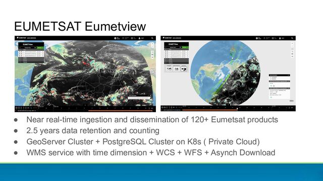 EUMETSAT Eumetview
● Near real-time ingestion and dissemination of 120+ Eumetsat products
● 2.5 years data retention and counting
● GeoServer Cluster + PostgreSQL Cluster on K8s ( Private Cloud)
● WMS service with time dimension + WCS + WFS + Asynch Download
