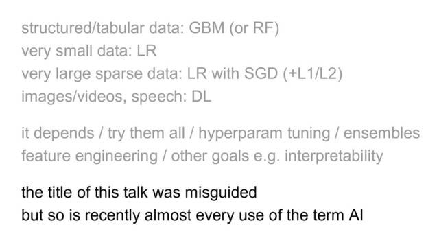 structured/tabular data: GBM (or RF)
very small data: LR
very large sparse data: LR with SGD (+L1/L2)
images/videos, speech: DL
it depends / try them all / hyperparam tuning / ensembles
feature engineering / other goals e.g. interpretability
the title of this talk was misguided
but so is recently almost every use of the term AI
