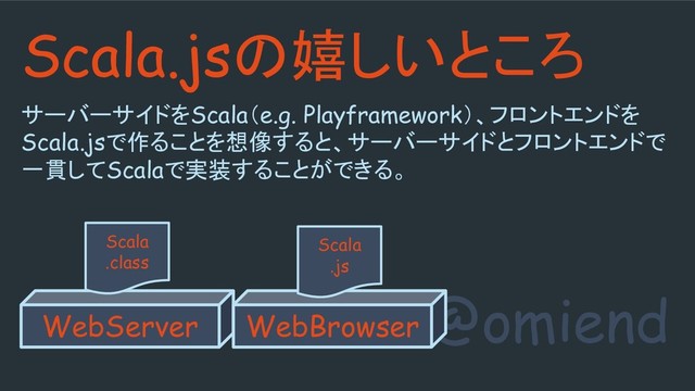 @omiend
Scala.jsの嬉しいところ
サーバーサイドをScala（e.g. Playframework）、フロントエンドを
Scala.jsで作ることを想像すると、サーバーサイドとフロントエンドで
一貫してScalaで実装することができる。
WebServer
Scala
.class
WebBrowser
Scala
.js

