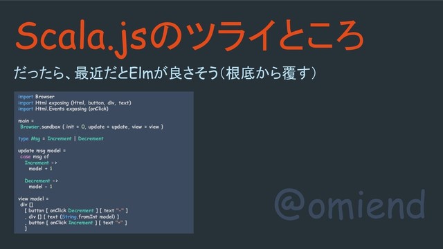 @omiend
Scala.jsのツライところ
だったら、最近だとElmが良さそう（根底から覆す）
import Browser
import Html exposing (Html, button, div, text)
import Html.Events exposing (onClick)
main =
Browser.sandbox { init = 0, update = update, view = view }
type Msg = Increment | Decrement
update msg model =
case msg of
Increment ->
model + 1
Decrement ->
model - 1
view model =
div []
[ button [ onClick Decrement ] [ text "-" ]
, div [] [ text (String.fromInt model) ]
, button [ onClick Increment ] [ text "+" ]
]
