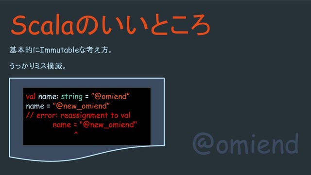 基本的にImmutableな考え方。
うっかりミス撲滅。
@omiend
Scalaのいいところ
val name: string = ”@omiend”
name = ”@new_omiend”
// error: reassignment to val
name = "@new_omiend"
^
