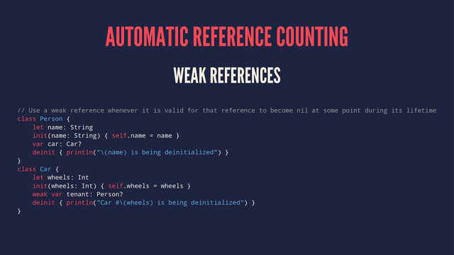 AUTOMATIC REFERENCE COUNTING
WEAK REFERENCES
// Use a weak reference whenever it is valid for that reference to become nil at some point during its lifetime
class Person {
let name: String
init(name: String) { self.name = name }
var car: Car?
deinit { println("\(name) is being deinitialized") }
}
class Car {
let wheels: Int
init(wheels: Int) { self.wheels = wheels }
weak var tenant: Person?
deinit { println("Car #\(wheels) is being deinitialized") }
}

