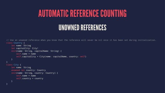 AUTOMATIC REFERENCE COUNTING
UNOWNED REFERENCES
// Use an unowned reference when you know that the reference will never be nil once it has been set during initialization.
class Country {
let name: String
let capitalCity: City!
init(name: String, capitalName: String) {
self.name = name
self.capitalCity = City(name: capitalName, country: self)
}
}
class City {
let name: String
unowned let country: Country
init(name: String, country: Country) {
self.name = name
self.country = country
}
}
