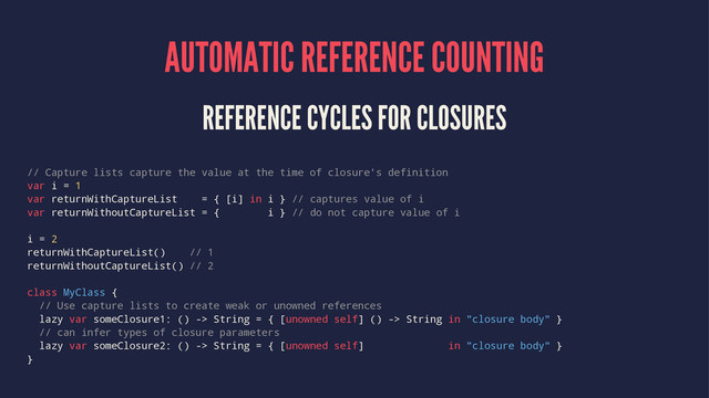 AUTOMATIC REFERENCE COUNTING
REFERENCE CYCLES FOR CLOSURES
// Capture lists capture the value at the time of closure's definition
var i = 1
var returnWithCaptureList = { [i] in i } // captures value of i
var returnWithoutCaptureList = { i } // do not capture value of i
i = 2
returnWithCaptureList() // 1
returnWithoutCaptureList() // 2
class MyClass {
// Use capture lists to create weak or unowned references
lazy var someClosure1: () -> String = { [unowned self] () -> String in "closure body" }
// can infer types of closure parameters
lazy var someClosure2: () -> String = { [unowned self] in "closure body" }
}
