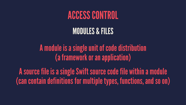 ACCESS CONTROL
MODULES & FILES
A module is a single unit of code distribution
(a framework or an application)
A source file is a single Swift source code file within a module
(can contain definitions for multiple types, functions, and so on)
