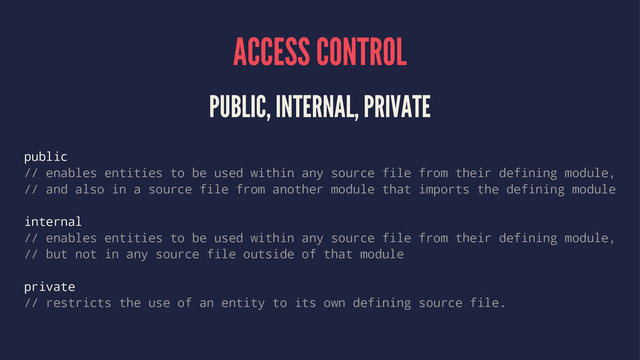 ACCESS CONTROL
PUBLIC, INTERNAL, PRIVATE
public
// enables entities to be used within any source file from their defining module,
// and also in a source file from another module that imports the defining module
internal
// enables entities to be used within any source file from their defining module,
// but not in any source file outside of that module
private
// restricts the use of an entity to its own defining source file.

