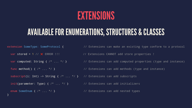 EXTENSIONS
AVAILABLE FOR ENUMERATIONS, STRUCTURES & CLASSES
extension SomeType: SomeProtocol { // Extensions can make an existing type conform to a protocol
var stored = 1 // ❌ ERROR !!! // Extensions CANNOT add store properties !
var computed: String { /* ... */ } // Extensions can add computed properties (type and instance)
func method() { /* ... */ } // Extensions can add methods (type and instance)
subscript(i: Int) -> String { /* ... */ } // Extensions can add subscripts
init(parameter: Type) { /* ... */ } // Extensions can add initializers
enum SomeEnum { /* ... */ } // Extensions can add nested types
}

