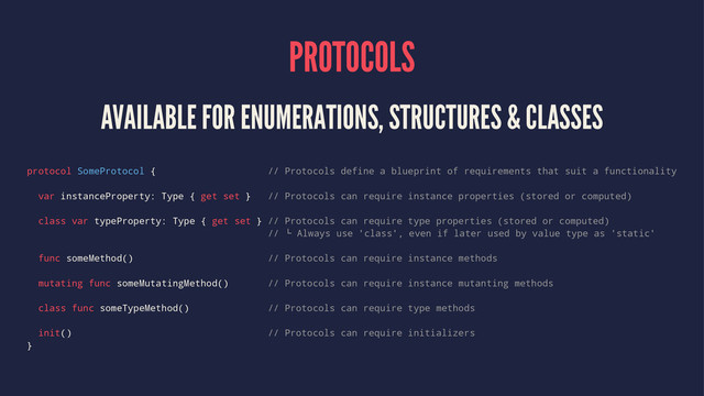PROTOCOLS
AVAILABLE FOR ENUMERATIONS, STRUCTURES & CLASSES
protocol SomeProtocol { // Protocols define a blueprint of requirements that suit a functionality
var instanceProperty: Type { get set } // Protocols can require instance properties (stored or computed)
class var typeProperty: Type { get set } // Protocols can require type properties (stored or computed)
//  Always use 'class', even if later used by value type as 'static'
func someMethod() // Protocols can require instance methods
mutating func someMutatingMethod() // Protocols can require instance mutanting methods
class func someTypeMethod() // Protocols can require type methods
init() // Protocols can require initializers
}

