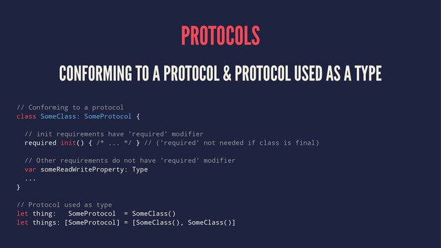 PROTOCOLS
CONFORMING TO A PROTOCOL & PROTOCOL USED AS A TYPE
// Conforming to a protocol
class SomeClass: SomeProtocol {
// init requirements have 'required' modifier
required init() { /* ... */ } // ('required' not needed if class is final)
// Other requirements do not have 'required' modifier
var someReadWriteProperty: Type
...
}
// Protocol used as type
let thing: SomeProtocol = SomeClass()
let things: [SomeProtocol] = [SomeClass(), SomeClass()]
