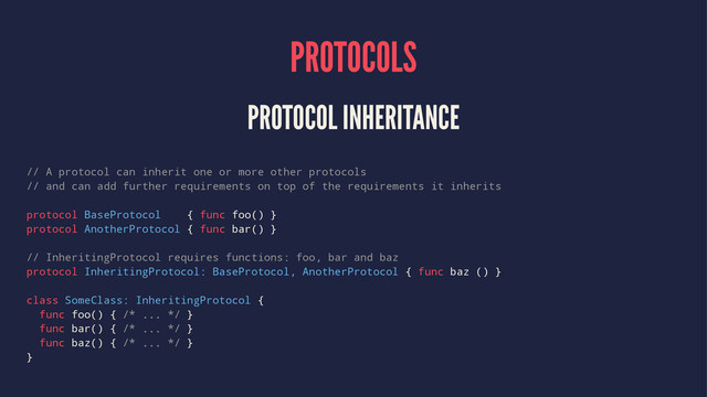 PROTOCOLS
PROTOCOL INHERITANCE
// A protocol can inherit one or more other protocols
// and can add further requirements on top of the requirements it inherits
protocol BaseProtocol { func foo() }
protocol AnotherProtocol { func bar() }
// InheritingProtocol requires functions: foo, bar and baz
protocol InheritingProtocol: BaseProtocol, AnotherProtocol { func baz () }
class SomeClass: InheritingProtocol {
func foo() { /* ... */ }
func bar() { /* ... */ }
func baz() { /* ... */ }
}
