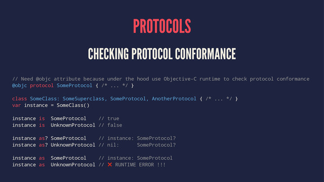 PROTOCOLS
CHECKING PROTOCOL CONFORMANCE
// Need @objc attribute because under the hood use Objective-C runtime to check protocol conformance
@objc protocol SomeProtocol { /* ... */ }
class SomeClass: SomeSuperclass, SomeProtocol, AnotherProtocol { /* ... */ }
var instance = SomeClass()
instance is SomeProtocol // true
instance is UnknownProtocol // false
instance as? SomeProtocol // instance: SomeProtocol?
instance as? UnknownProtocol // nil: SomeProtocol?
instance as SomeProtocol // instance: SomeProtocol
instance as UnknownProtocol // ❌ RUNTIME ERROR !!!

