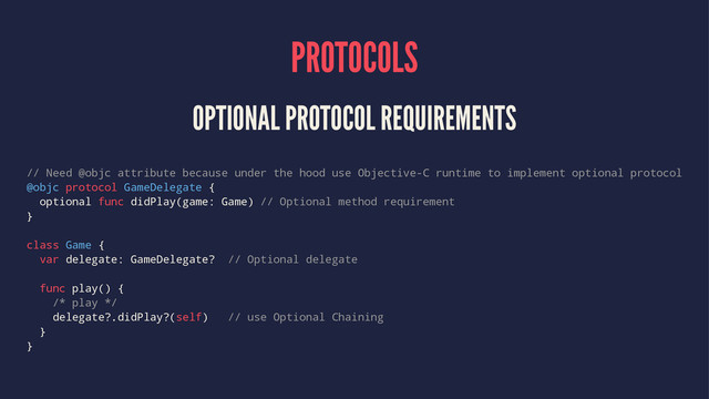PROTOCOLS
OPTIONAL PROTOCOL REQUIREMENTS
// Need @objc attribute because under the hood use Objective-C runtime to implement optional protocol
@objc protocol GameDelegate {
optional func didPlay(game: Game) // Optional method requirement
}
class Game {
var delegate: GameDelegate? // Optional delegate
func play() {
/* play */
delegate?.didPlay?(self) // use Optional Chaining
}
}
