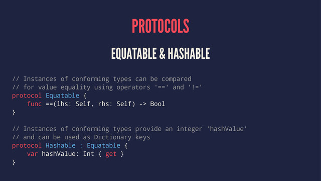 PROTOCOLS
EQUATABLE & HASHABLE
// Instances of conforming types can be compared
// for value equality using operators '==' and '!='
protocol Equatable {
func ==(lhs: Self, rhs: Self) -> Bool
}
// Instances of conforming types provide an integer 'hashValue'
// and can be used as Dictionary keys
protocol Hashable : Equatable {
var hashValue: Int { get }
}
