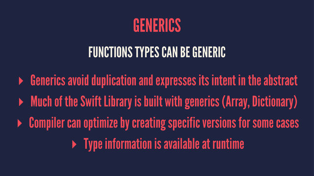 GENERICS
FUNCTIONS TYPES CAN BE GENERIC
▸ Generics avoid duplication and expresses its intent in the abstract
▸ Much of the Swift Library is built with generics (Array, Dictionary)
▸ Compiler can optimize by creating specific versions for some cases
▸ Type information is available at runtime

