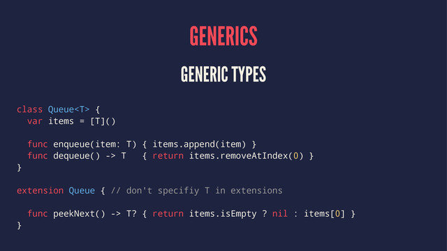 GENERICS
GENERIC TYPES
class Queue {
var items = [T]()
func enqueue(item: T) { items.append(item) }
func dequeue() -> T { return items.removeAtIndex(0) }
}
extension Queue { // don't specifiy T in extensions
func peekNext() -> T? { return items.isEmpty ? nil : items[0] }
}
