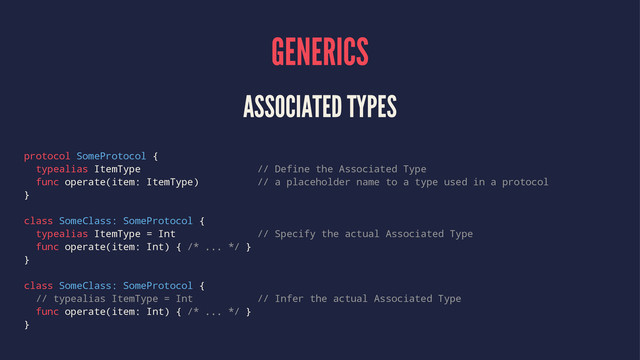 GENERICS
ASSOCIATED TYPES
protocol SomeProtocol {
typealias ItemType // Define the Associated Type
func operate(item: ItemType) // a placeholder name to a type used in a protocol
}
class SomeClass: SomeProtocol {
typealias ItemType = Int // Specify the actual Associated Type
func operate(item: Int) { /* ... */ }
}
class SomeClass: SomeProtocol {
// typealias ItemType = Int // Infer the actual Associated Type
func operate(item: Int) { /* ... */ }
}
