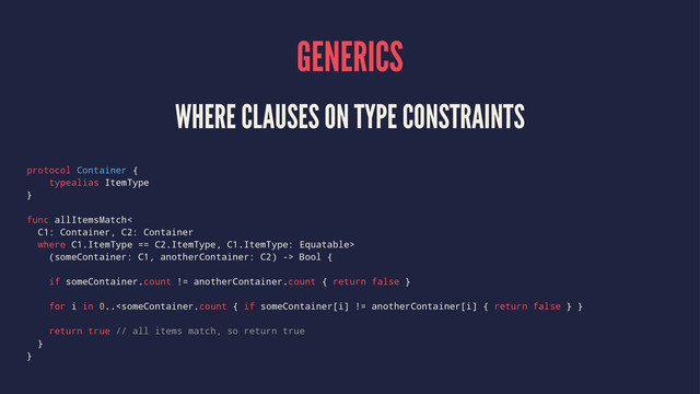 GENERICS
WHERE CLAUSES ON TYPE CONSTRAINTS
protocol Container {
typealias ItemType
}
func allItemsMatch<
C1: Container, C2: Container
where C1.ItemType == C2.ItemType, C1.ItemType: Equatable>
(someContainer: C1, anotherContainer: C2) -> Bool {
if someContainer.count != anotherContainer.count { return false }
for i in 0..